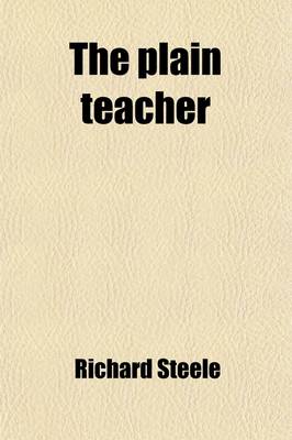 Book cover for The Plain Teacher; Shewing the Advantage of Man's Prudent and Pious Conduct, from Entering Into Business to His Leaving It Off