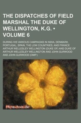 Cover of The Dispatches of Field Marshal the Duke of Wellington, K.G. (Volume 6); During His Various Campaigns in India, Denmark, Portugal, Spain, the Low Countries, and France