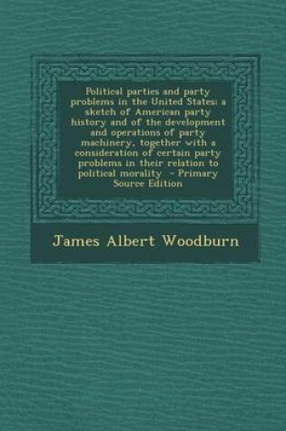 Cover of Political Parties and Party Problems in the United States; A Sketch of American Party History and of the Development and Operations of Party Machinery, Together with a Consideration of Certain Party Problems in Their Relation to Political Morality - Prima