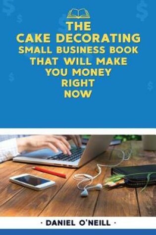 Cover of The Cake Decorating Small Business Book That Will Make You Money Right Now