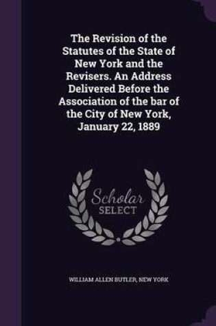 Cover of The Revision of the Statutes of the State of New York and the Revisers. an Address Delivered Before the Association of the Bar of the City of New York, January 22, 1889