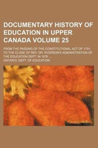 Cover of Documentary History of Education in Upper Canada Volume 25; From the Passing of the Constitutional Act of 1791, to the Close of REV. Dr. Ryerson's Administration of the Education Dept. in 1876 ...