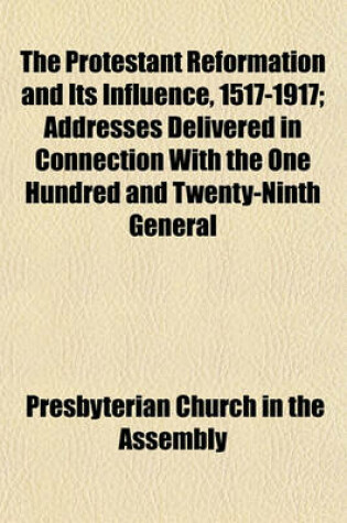 Cover of The Protestant Reformation and Its Influence, 1517-1917; Addresses Delivered in Connection with the One Hundred and Twenty-Ninth General