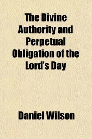 Cover of The Divine Authority and Perpetual Obligation of the Lord's Day; Asserted in Seven Sermons Delivered at the Parish Church of St. Mary, Islington, in the Months of July and August, 1830