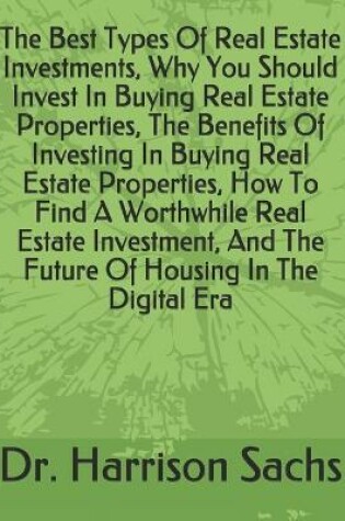 Cover of The Best Types Of Real Estate Investments, Why You Should Invest In Buying Real Estate Properties, The Benefits Of Investing In Buying Real Estate Properties, How To Find A Worthwhile Real Estate Investment, And The Future Of Housing In The Digital Era