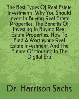 Book cover for The Best Types Of Real Estate Investments, Why You Should Invest In Buying Real Estate Properties, The Benefits Of Investing In Buying Real Estate Properties, How To Find A Worthwhile Real Estate Investment, And The Future Of Housing In The Digital Era