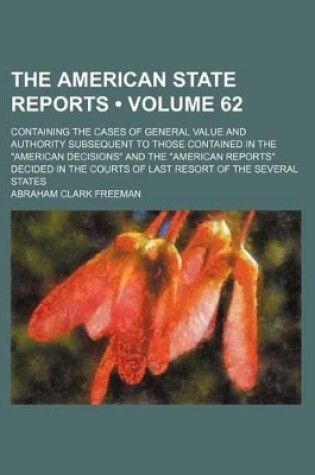 Cover of The American State Reports (Volume 62); Containing the Cases of General Value and Authority Subsequent to Those Contained in the "American Decisions" and the "American Reports" Decided in the Courts of Last Resort of the Several States