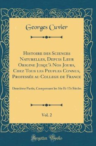 Cover of Histoire des Sciences Naturelles, Depuis Leur Origine Jusqu'à Nos Jours, Chez Tous les Peuples Connus, Professée au College de France, Vol. 2: Deuxième Partie, Comprenant les 16e Et 17e Siècles (Classic Reprint)