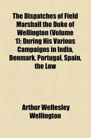 Cover of The Dispatches of Field Marshall the Duke of Wellington (Volume 1); During His Various Campaigns in India, Denmark, Portugal, Spain, the Low