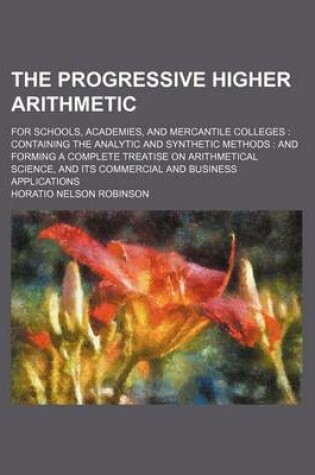 Cover of The Progressive Higher Arithmetic; For Schools, Academies, and Mercantile Colleges Containing the Analytic and Synthetic Methods and Forming a Complete Treatise on Arithmetical Science, and Its Commercial and Business Applications