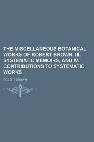 Cover of The Miscellaneous Botanical Works of Robert Brown; III. Systematic Memoirs, and IV. Contributions to Systematic Works