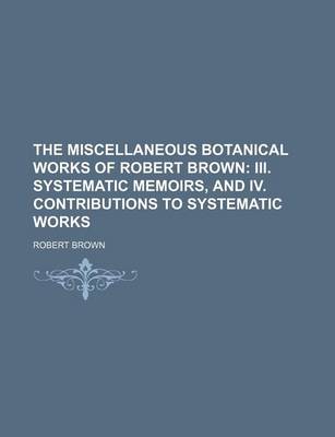 Book cover for The Miscellaneous Botanical Works of Robert Brown; III. Systematic Memoirs, and IV. Contributions to Systematic Works