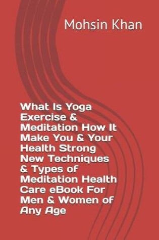 Cover of What Is Yoga Exercise & Meditation How It Make You & Your Health Strong New Techniques & Types of Meditation Health Care eBook For Men & Women of Any Age