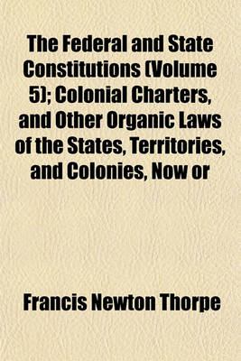 Book cover for The Federal and State Constitutions (Volume 5); Colonial Charters, and Other Organic Laws of the States, Territories, and Colonies, Now or