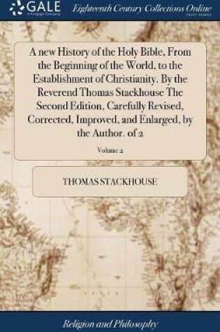 Cover of A New History of the Holy Bible, from the Beginning of the World, to the Establishment of Christianity. by the Reverend Thomas Stackhouse the Second Edition, Carefully Revised, Corrected, Improved, and Enlarged, by the Author. of 2; Volume 2
