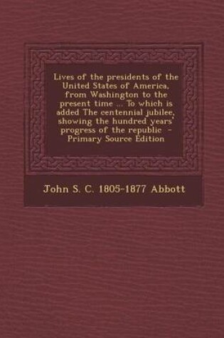 Cover of Lives of the Presidents of the United States of America, from Washington to the Present Time ... to Which Is Added the Centennial Jubilee, Showing the Hundred Years' Progress of the Republic - Primary Source Edition