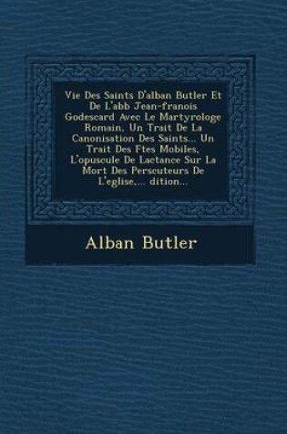 Cover of Vie Des Saints D'Alban Butler Et de L'Abb Jean-Fran OIS Godescard Avec Le Martyrologe Romain, Un Trait de La Canonisation Des Saints... Un Trait Des F Tes Mobiles, L'Opuscule de Lactance Sur La Mort Des Pers Cuteurs de L'Eglise, ... Dition...