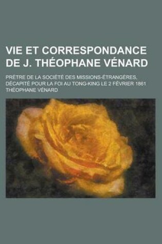 Cover of Vie Et Correspondance de J. Theophane Venard; Pretre de La Societe Des Missions-Etrangeres, Decapite Pour La Foi Au Tong-King Le 2 Fevrier 1861