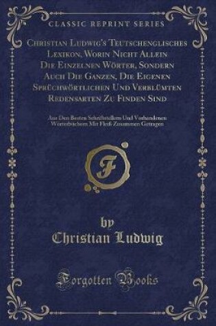 Cover of Christian Ludwig's Teutschenglisches Lexikon, Worin Nicht Allein Die Einzelnen Wörter, Sondern Auch Die Ganzen, Die Eigenen Sprüchwörtlichen Und Verblümten Redensarten Zu Finden Sind