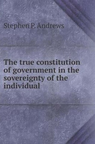 Cover of The true constitution of government in the sovereignty of the individual