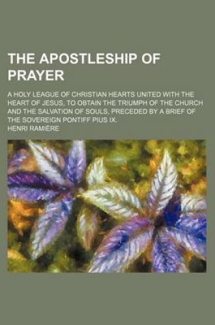 Cover of The Apostleship of Prayer; A Holy League of Christian Hearts United with the Heart of Jesus, to Obtain the Triumph of the Church and the Salvation of Souls, Preceded by a Brief of the Sovereign Pontiff Pius IX.