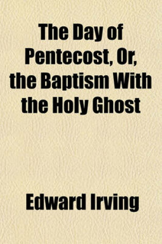 Cover of The Day of Pentecost, Or, the Baptism with the Holy Ghost; A Treatise in Three Parts I. - The Promise Contained in All the Scriptures. II. - The Fulfilment on the Day of Pentecost. III. - The Effect in the Edification of the Church