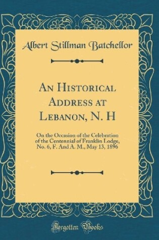 Cover of An Historical Address at Lebanon, N. H: On the Occasion of the Celebration of the Centennial of Franklin Lodge, No. 6, F. And A. M., May 13, 1896 (Classic Reprint)