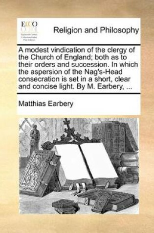 Cover of A Modest Vindication of the Clergy of the Church of England; Both as to Their Orders and Succession. in Which the Aspersion of the Nag's-Head Consecration Is Set in a Short, Clear and Concise Light. by M. Earbery, ...