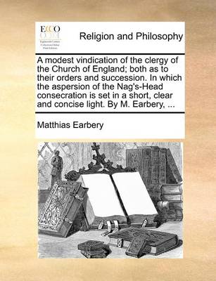 Book cover for A Modest Vindication of the Clergy of the Church of England; Both as to Their Orders and Succession. in Which the Aspersion of the Nag's-Head Consecration Is Set in a Short, Clear and Concise Light. by M. Earbery, ...