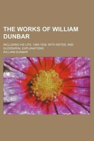 Cover of The Works of William Dunbar; Including His Life, 1465-1536, with Notes, and Glossarial Explanations