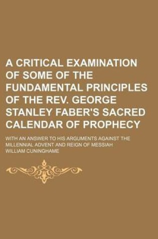 Cover of A Critical Examination of Some of the Fundamental Principles of the REV. George Stanley Faber's Sacred Calendar of Prophecy; With an Answer to His Arguments Against the Millennial Advent and Reign of Messiah