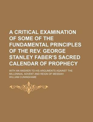 Book cover for A Critical Examination of Some of the Fundamental Principles of the REV. George Stanley Faber's Sacred Calendar of Prophecy; With an Answer to His Arguments Against the Millennial Advent and Reign of Messiah