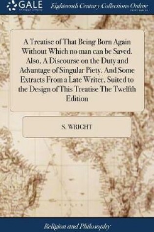 Cover of A Treatise of That Being Born Again Without Which No Man Can Be Saved. Also, a Discourse on the Duty and Advantage of Singular Piety. and Some Extracts from a Late Writer, Suited to the Design of This Treatise the Twelfth Edition