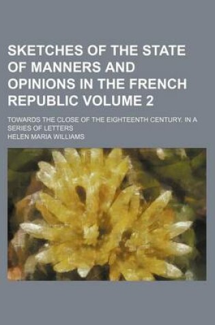 Cover of Sketches of the State of Manners and Opinions in the French Republic Volume 2; Towards the Close of the Eighteenth Century. in a Series of Letters