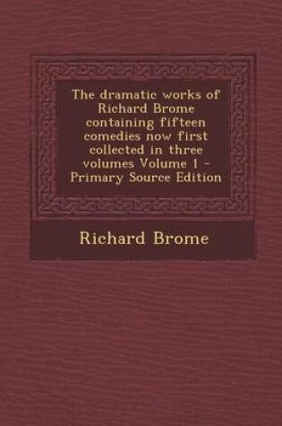 Cover of The Dramatic Works of Richard Brome Containing Fifteen Comedies Now First Collected in Three Volumes Volume 1 - Primary Source Edition