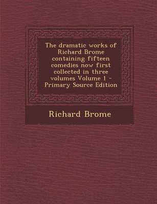 Book cover for The Dramatic Works of Richard Brome Containing Fifteen Comedies Now First Collected in Three Volumes Volume 1 - Primary Source Edition