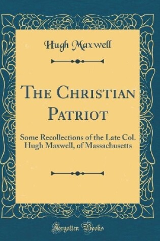 Cover of The Christian Patriot: Some Recollections of the Late Col. Hugh Maxwell, of Massachusetts (Classic Reprint)