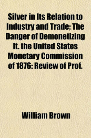 Cover of Silver in Its Relation to Industry and Trade; The Danger of Demonetizing It. the United States Monetary Commission of 1876