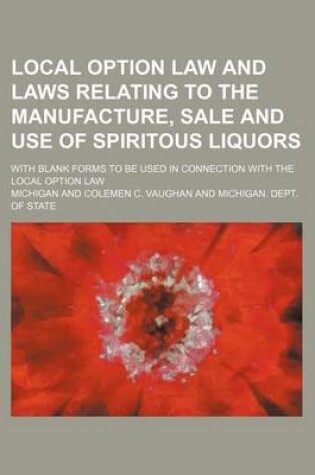 Cover of Local Option Law and Laws Relating to the Manufacture, Sale and Use of Spiritous Liquors; With Blank Forms to Be Used in Connection with the Local Option Law