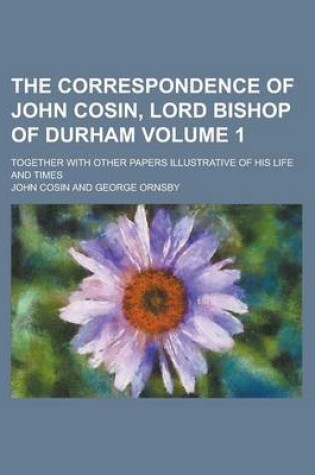 Cover of The Correspondence of John Cosin, Lord Bishop of Durham; Together with Other Papers Illustrative of His Life and Times Volume 1