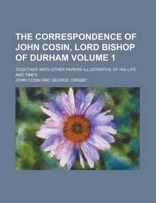 Book cover for The Correspondence of John Cosin, Lord Bishop of Durham; Together with Other Papers Illustrative of His Life and Times Volume 1