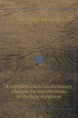 Cover of A Complete Christian Dictionary Wherein the Significations in the Holy Scriptures