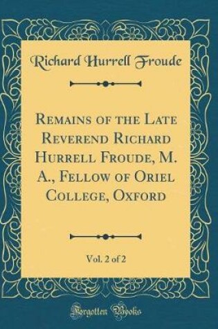 Cover of Remains of the Late Reverend Richard Hurrell Froude, M. A., Fellow of Oriel College, Oxford, Vol. 2 of 2 (Classic Reprint)