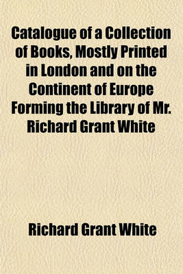 Book cover for Catalogue of a Collection of Books, Mostly Printed in London and on the Continent of Europe Forming the Library of Mr. Richard Grant White