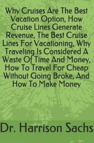 Cover of Why Cruises Are The Best Vacation Option, How Cruise Lines Generate Revenue, The Best Cruise Lines For Vacationing, Why Traveling Is Considered A Waste Of Time And Money, How To Travel For Cheap Without Going Broke, And How To Make Money