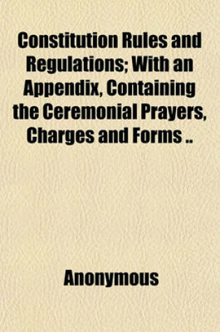 Cover of Constitution Rules and Regulations; With an Appendix, Containing the Ceremonial Prayers, Charges and Forms