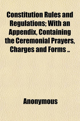 Book cover for Constitution Rules and Regulations; With an Appendix, Containing the Ceremonial Prayers, Charges and Forms