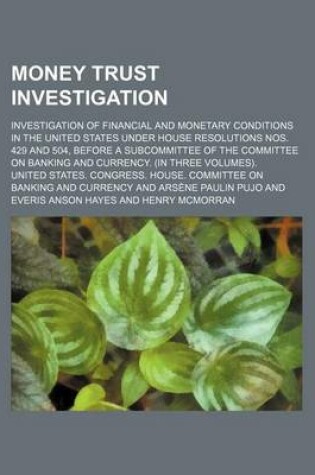 Cover of Money Trust Investigation; Investigation of Financial and Monetary Conditions in the United States Under House Resolutions Nos. 429 and 504, Before a Subcommittee of the Committee on Banking and Currency. (in Three Volumes).