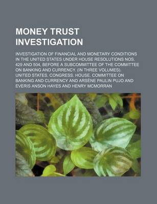 Book cover for Money Trust Investigation; Investigation of Financial and Monetary Conditions in the United States Under House Resolutions Nos. 429 and 504, Before a Subcommittee of the Committee on Banking and Currency. (in Three Volumes).