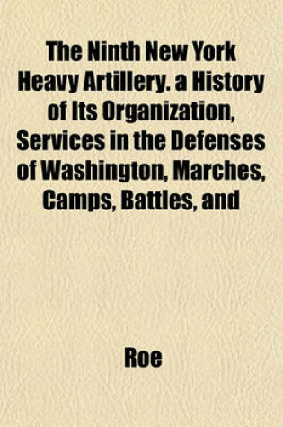 Cover of The Ninth New York Heavy Artillery. a History of Its Organization, Services in the Defenses of Washington, Marches, Camps, Battles, and